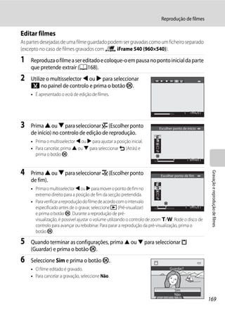 Reprodução de filmes

Editar filmes
As partes desejadas de uma filme guardado podem ser gravadas como um ficheiro separado
(excepto no caso de filmes gravados com p iFrame 540 (960×540)).

1   Reproduza o filme a ser editado e coloque-o em pausa no ponto inicial da parte
    que pretende extrair (A168).
2   Utilize o multisselector J ou K para seleccionar
    I no painel de controlo e prima o botão k.
    • É apresentado o ecrã de edição de filmes.


                                                                                              7m42s


3   Prima H ou I para seleccionar J (Escolher ponto                       Escolher ponto de início
    de início) no controlo de edição de reprodução.
    • Prima o multisselector J ou K para ajustar a posição inicial.
    • Para cancelar, prima H ou I para seleccionar L (Atrás) e
      prima o botão k.
                                                                                              8m48s


4   Prima H ou I para seleccionar K (Escolher ponto




                                                                                                       Gravação e reprodução de filmes
                                                                           Escolher ponto de fim
    de fim).
    • Prima o multisselector J ou K para mover o ponto de fim no
      extremo direito para a posição de fim da secção pretendida.
    • Para verificar a reprodução do filme de acordo com o intervalo
      especificado antes de o gravar, seleccione c (Pré-visualizar)                          5m52s
      e prima o botão k. Durante a reprodução de pré-
      visualização, é possível ajustar o volume utilizando o controlo de zoom g/f. Rode o disco de
      controlo para avançar ou rebobinar. Para parar a reprodução da pré-visualização, prima o
      botão k.

5   Quando terminar as configurações, prima H ou I para seleccionar m
    (Guardar) e prima o botão k.
6   Seleccione Sim e prima o botão k.
    • O filme editado é gravado.                                                Guardar?

    • Para cancelar a gravação, seleccione Não.

                                                                                   Sim
                                                                                   Não
                                                                                                      169
 