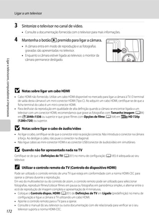 Ligar a um televisor


                                                  3     Sintonize o televisor no canal de vídeo.
                                                        • Consulte a documentação fornecida com o televisor para mais informações.

                                                  4     Mantenha o botão c premido para ligar a câmara.
                                                        • A câmara entra em modo de reprodução e as fotografias
                                                          gravadas são apresentadas no televisor.
                                                        • Enquanto a câmara estiver ligada ao televisor, o monitor da
                                                          câmara permanece desligado.
Ligar a televisores, computadores e impressoras




                                                  B     Notas sobre ligar um cabo HDMI
                                                  • Cabo HDMI não fornecido. Utilize um cabo HDMI disponível no mercado para ligar a câmara à TV. O terminal
                                                    de saída desta câmara é um mini-conector HDMI (Tipo C). Ao adquirir um cabo HDMI, certifique-se de que a
                                                    ficha terminal do cabo é um mini-conector HDMI.
                                                  • Para desfrutar da reprodução em qualidade de alta definição quando a câmara se encontrar ligada a um
                                                    televisor com um conector HDMI, recomendamos que grave as fotografias com Tamanho imagem (A84)
                                                    em C 2048×1536 ou superior e que grave filmes com Opções de filme (A164) em f HD 720p
                                                    (1280×720) ou superior.

                                                  B     Notas sobre ligar o cabo de áudio/vídeo
                                                  • Ao ligar o cabo, certifique-se de que o conector está na posição correcta. Não introduza o conector na câmara
                                                    à força. Ao desligar o cabo, não puxe o conector na diagonal.
                                                  • Não ligue cabos ao mini-conector HDMI e ao conector USB/conector de áudio(vídeo em simultâneo.

                                                  B     Quando não for apresentado nada na TV
                                                  Certifique-se de que a Definições de TV (A201) no menu de configuração (A185) é adequada ao seu
                                                  televisor.

                                                  C     Utilizar o controlo remoto da TV (Controlo do dispositivo HDMI)
                                                  Pode ser utilizado o controlo remoto de uma TV que esteja em conformidade com a norma HDMI-CEC para
                                                  operar a câmara durante a reprodução.
                                                  Em vez do multisselector ou do controlo de zoom, o controlo remoto pode ser utilizado para seleccionar
                                                  fotografias, reproduzir filmes/colocar filmes em pausa ou fotografias em panorâmica simples, e alternar entre o
                                                  ecrã de reprodução de imagem completa e apresentação de 4 miniaturas.
                                                  • Coloque o Controlo dispos. HDMI (A201) de Definições de TV em Ligado (predefinição) no menu de
                                                     configuração e ligue a câmara à TV utilizando um cabo HDMI.
                                                  • Aponte o controlo remoto para a TV para a operar.
                                                  • Consulte o manual do seu televisor ou outra documentação com ele relacionada para verificar se o seu
                                                     televisor suporta a norma HDMI-CEC.
172
 