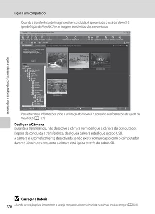 Ligar a um computador

                                                        Quando a transferência de imagens estiver concluída, é apresentado o ecrã do ViewNX 2
                                                        (predefinição do ViewNX 2) e as imagens transferidas são apresentadas.
Ligar a televisores, computadores e impressoras




                                                        Para obter mais informações sobre a utilização do ViewNX 2, consulte as informações de ajuda do
                                                        ViewNX 2 (A177).
                                                  Desligar a Câmara
                                                  Durante a transferência, não desactive a câmara nem desligue a câmara do computador.
                                                  Depois de concluída a transferência, desligue a câmara e desligue o cabo USB.
                                                  A câmara é automaticamente desactivada se não existir comunicação com o computador
                                                  durante 30 minutos enquanto a câmara está ligada através do cabo USB.




                                                  B     Carregar a Bateria
                                                  A luz de activação pisca lentamente a laranja enquanto a bateria inserida na câmara está a carregar (A178).
176
 
