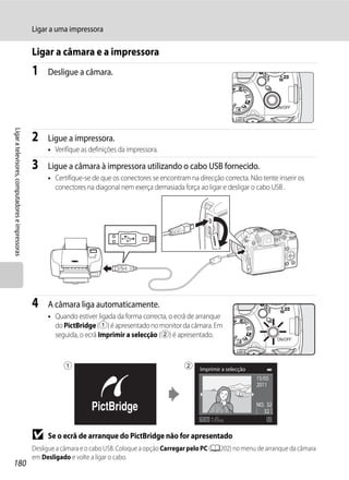 Ligar a uma impressora

                                                  Ligar a câmara e a impressora
                                                  1    Desligue a câmara.
Ligar a televisores, computadores e impressoras




                                                  2    Ligue a impressora.
                                                       • Verifique as definições da impressora.

                                                  3    Ligue a câmara à impressora utilizando o cabo USB fornecido.
                                                       • Certifique-se de que os conectores se encontram na direcção correcta. Não tente inserir os
                                                         conectores na diagonal nem exerça demasiada força ao ligar e desligar o cabo USB .




                                                  4    A câmara liga automaticamente.
                                                       • Quando estiver ligada da forma correcta, o ecrã de arranque
                                                         do PictBridge (1) é apresentado no monitor da câmara. Em
                                                         seguida, o ecrã Imprimir a selecção (2) é apresentado.



                                                             1                                          2    Imprimir a selecção
                                                                                                                                   15/05
                                                                                                                                   2011


                                                                                                                                   NO. 32
                                                                                                                                      32



                                                  B    Se o ecrã de arranque do PictBridge não for apresentado
                                                  Desligue a câmara e o cabo USB. Coloque a opção Carregar pelo PC (A202) no menu de arranque da câmara
                                                  em Desligado e volte a ligar o cabo.
180
 
