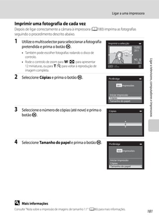 Ligar a uma impressora

Imprimir uma fotografia de cada vez
Depois de ligar correctamente a câmara à impressora (A180) imprima as fotografias
seguindo o procedimento descrito abaixo.
1    Utilize o multisselector para seleccionar a fotografia               Imprimir a selecção
     pretendida e prima o botão k.                                                               15/05
                                                                                                 2011
     • Também pode escolher fotografias rodando o disco de
       controlo.




                                                                                                           Ligar a televisores, computadores e impressoras
                                                                                                 NO. 32
     • Rode o controlo de zoom para f (h) para apresentar                                           32
       12 miniaturas, ou para g (i) para voltar à reprodução de
       imagem completa.

2    Seleccione Cópias e prima o botão k.                                 PictBridge

                                                                                    001 impressões


                                                                           Iniciar impressão
                                                                           Cópias
                                                                           Tamanho do papel


3    Seleccione o número de cópias (até nove) e prima o                    Cópias
     botão k.

                                                                                          4




4    Seleccione Tamanho do papel e prima o botão k.                        PictBridge

                                                                                    004 impressões


                                                                            Iniciar impressão
                                                                            Cópias
                                                                            Tamanho do papel




D    Mais informações
Consulte "Nota sobre a impressão de imagens de tamanho 1:1" (A86) para mais informações.
                                                                                                          181
 