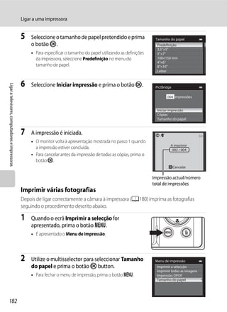 Ligar a uma impressora


                                                  5   Seleccione o tamanho de papel pretendido e prima                  Tamanho do papel
                                                      o botão k.                                                         Predefinição
                                                                                                                         3,5"×5"
                                                      • Para especificar o tamanho do papel utilizando as definições     5"×7"
                                                        da impressora, seleccione Predefinição no menu do                100×150 mm
                                                                                                                         4"×6"
                                                        tamanho de papel.                                                8"×10"
                                                                                                                         Letter


                                                  6   Seleccione Iniciar impressão e prima o botão k.
Ligar a televisores, computadores e impressoras




                                                                                                                        PictBridge

                                                                                                                               004 impressões


                                                                                                                         Iniciar impressão
                                                                                                                         Cópias
                                                                                                                         Tamanho do papel


                                                  7   A impressão é iniciada.
                                                      • O monitor volta à apresentação mostrada no passo 1 quando
                                                                                                                                 A imprimir
                                                        a impressão estiver concluída.                                            002 / 004
                                                      • Para cancelar antes da impressão de todas as cópias, prima o
                                                        botão k.
                                                                                                                                     Cancelar

                                                                                                                       Impressão actual/número
                                                                                                                       total de impressões
                                                  Imprimir várias fotografias
                                                  Depois de ligar correctamente a câmara à impressora (A180) imprima as fotografias
                                                  seguindo o procedimento descrito abaixo.

                                                  1   Quando o ecrã Imprimir a selecção for
                                                      apresentado, prima o botão d.
                                                      • É apresentado o Menu de impressão.




                                                  2   Utilize o multisselector para seleccionar Tamanho                 Menu de impressão
                                                      do papel e prima o botão k button.                                 Imprimir a selecção
                                                                                                                         Imprimir todas as imagens
                                                      • Para fechar o menu de impressão, prima o botão d.                Impressão DPOF
                                                                                                                         Tamanho do papel




182
 