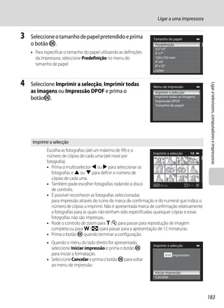 Ligar a uma impressora


3   Seleccione o tamanho de papel pretendido e prima                   Tamanho do papel
    o botão k.                                                          Predefinição
                                                                        3,5"×5"
    • Para especificar o tamanho do papel utilizando as definições      5"×7"
      da impressora, seleccione Predefinição no menu do                 100×150 mm
                                                                        4"×6"
      tamanho de papel.                                                 8"×10"
                                                                        Letter


4   Seleccione Imprimir a selecção, Imprimir todas




                                                                                                       Ligar a televisores, computadores e impressoras
                                                                       Menu de impressão
    as imagens ou Impressão DPOF e prima o                              Imprimir a selecção
                                                                        Imprimir todas as imagens
    botãok.                                                             Impressão DPOF
                                                                        Tamanho do papel




     Imprimir a selecção
            Escolha as fotografias (até um máximo de 99) e o
                                                                         Imprimir a selecção   10
            número de cópias de cada uma (até nove por
            fotografia).                                                      1        1     2    3
            • Prima o multisselector J ou K para seleccionar as
               fotografias e H ou I para definir o número de
               cópias de cada uma.
            • Também pode escolher fotografias rodando o disco               Atrás
               de controlo.
            • É possível reconhecer as fotografias seleccionadas
               para impressão através do ícone da marca de confirmação e do numeral que indica o
               número de cópias a imprimir. Não é apresentada marca de confirmação relativamente
               a fotografias para as quais não tenham sido especificadas quaisquer cópias e essas
               fotografias não são impressas.
            • Rode o controlo de zoom para g (i) para passar para reprodução de imagem
               completa ou para f (h) para passar para a apresentação de 12 miniaturas.
            • Prima o botão k quando terminar a configuração.
            • Quando o menu do lado direito for apresentado,
                                                                       Imprimir a selecção
              seleccione Iniciar impressão e prima o botão k
              para iniciar a formatação.                                      010 impressões
            • Seleccione Cancelar e prima o botão k para voltar
              ao menu de impressão.
                                                                        Iniciar impressão
                                                                        Cancelar




                                                                                                      183
 