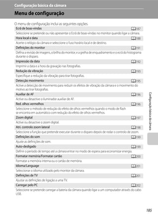 Configuração básica da câmara
Menu de configuração
O menu de configuração inclui as seguintes opções.
Ecrã de boas-vindas                                                                           A187
Seleccione se pretende ou não apresentar o Ecrã de boas-vindas no monitor quando ligar a câmara.
Hora local e data                                                                             A188
Acerte o relógio da câmara e seleccione o fuso horário local e de destino.
Definições do monitor                                                                         A191
Defina a revisão de imagens, o brilho do monitor, e a grelha de enquadramento e o ecrã do histograma
durante o disparo.
Impressão da data                                                                             A192
Imprimir a data e a hora da gravação nas fotografias.
Redução da vibração                                                                           A193
Especifique a redução da vibração para tirar fotografias.
Detecção movimento                                                                            A195
Active a detecção de movimento para reduzir os efeitos de vibração da câmara e o movimento do
motivo ao tirar fotografias.




                                                                                                        Configuração básica da câmara
Auxiliar de AF                                                                                A196
Active ou desactive o iluminador auxiliar de AF.
Red. olhos vermelhos                                                                          A196
Seleccione o método de redução do efeito de olhos vermelhos quando o modo de flash
se encontra em automático com redução do efeito de olhos vermelhos.
Zoom digital                                                                                  A197
Active ou desactive o zoom digital.
Atri. controlo zoom lateral                                                                   A198
Seleccione a função que pretende executar durante o disparo depois de rodar o controlo de zoom.
Definições do som                                                                             A199
Ajuste as definições de som.
Auto-desligado                                                                                A199
Definir o período de tempo até a câmara entrar no modo de espera para economizar energia.
Formatar memória/Formatar cartão                                                              A200
Formatar a memória interna ou o cartão de memória.
Idioma/Language                                                                               A201
Seleccionar o idioma utilizado pelo monitor da câmara.
Definições de TV                                                                              A201
Ajustar as definições de ligação a uma TV.
Carregar pelo PC                                                                              A202
Seleccione se pretende carregar a bateria da câmara quando ligar a um computador através do cabo
USB.



                                                                                                       185
 