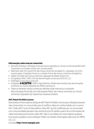 Informações sobre marcas comerciais
• Microsoft, Windows e Windows Vista são marcas registadas ou marcas comerciais da Microsoft
   Corporation nos Estados Unidos e/ou noutros países.
• Macintosh, Mac OS e QuickTime são marcas comerciais da Apple Inc., registadas nos EUA e
   noutros países. O logótipo iFrame e o símbolo iFrame são marcas comerciais da Apple Inc.
• Adobe e Acrobat são marcas comerciais registadas da Adobe Systems Inc.
• Os logótipos SDXC, SDHC e SD são denominações comerciais da SD-3C, LLC.
• PictBridge é uma marca comercial.
• O logótipo                 , HDMI e High-Definition Multimedia Interface são denominações
   comerciais ou marcas registadas da HDMI Licensing LLC.
• Todas as restantes marcas comerciais referidas neste manual ou na restante
  documentação fornecida com este produto Nikon são marcas comerciais ou marcas
  comerciais registadas das respectivas empresas titulares.

AVC Patent Portfolio License
Este produto é licenciado ao abrigo da AVC Patent Portfolio License para utilização pessoal e
não comercial de um consumidor para (i) codificar vídeo em conformidade com a norma
AVC ("vídeo AVC") e/ou (ii) descodificar vídeo AVC que foi codificado por um consumidor
com uma actividade pessoal e não comercial e/ou foi obtido a partir de um fornecedor de
vídeo licenciado para fornecer vídeo AVC. Não é concedida nem está implícita qualquer
licença para qualquer outra utilização. Podem ser obtidas informações adicionais em MPEG
LA, L.L.C.
Consulte http://www.mpegla.com.
 
