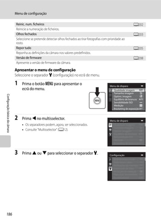 Menu de configuração

                                Reinic. num. ficheiros                                                                        A202
                                Reinicie a numeração de ficheiros.
                                Olhos fechados                                                                                A203
                                Seleccione se pretende detectar olhos fechados ao tirar fotografias com prioridade ao
                                rosto.
                                Repor tudo                                                                                    A205
                                Reponha as definições da câmara nos valores predefinidos.
                                Versão de firmware                                                                            A208
                                Apresente a versão de firmware da câmara.

                                Apresentar o menu de configuração
                                Seleccione o separador z (configuração) no ecrã de menu.

                                1   Prima o botão d para apresentar o                                    Menu de disparo
                                    ecrã do menu.                                                           Qualidade imagem
                                                                                                            Tamanho imagem
Configuração básica da câmara




                                                                                                            Optimi. Imagem
                                                                                                            Equilíbrio de brancos
                                                                                                            Sensibilidade ISO
                                                                                                            Medição
                                                                                                            Bracketing de exposição


                                2   Prima J no multisselector.                                           Menu de disparo
                                    • Os separadores podem, agora, ser seleccionados.                       Qualidade imagem
                                                                                                            Tamanho imagem
                                    • Consulte "Multisselector" (A12).                                      Optimi. Imagem
                                                                                                            Equilíbrio de brancos
                                                                                                            Sensibilidade ISO
                                                                                                            Medição
                                                                                                            Bracketing de exposição


                                3   Prima H ou I para seleccionar o separador z.                         Configuração
                                                                                                            Ecrã de boas-vindas
                                                                                                            Hora local e data
                                                                                                            Definições do monitor
                                                                                                            Impressão da data
                                                                                                            Redução da vibração
                                                                                                            Detecção movimento
                                                                                                            Auxiliar de AF




186
 