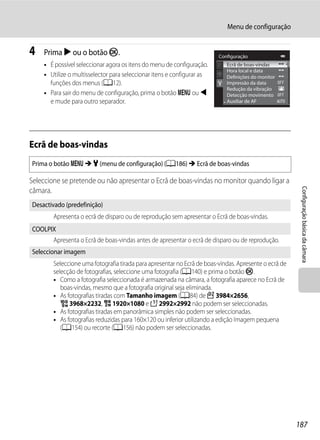 Menu de configuração


4   Prima K ou o botão k.                                                Configuração
    • É possível seleccionar agora os itens do menu de configuração.        Ecrã de boas-vindas
                                                                            Hora local e data
    • Utilize o multisselector para seleccionar itens e configurar as       Definições do monitor
      funções dos menus (A12).                                              Impressão da data
                                                                            Redução da vibração
    • Para sair do menu de configuração, prima o botão d ou J               Detecção movimento
      e mude para outro separador.                                          Auxiliar de AF




Ecrã de boas-vindas
Prima o botão d M z (menu de configuração) (A186) M Ecrã de boas-vindas

Seleccione se pretende ou não apresentar o Ecrã de boas-vindas no monitor quando ligar a




                                                                                                        Configuração básica da câmara
câmara.
Desactivado (predefinição)
        Apresenta o ecrã de disparo ou de reprodução sem apresentar o Ecrã de boas-vindas.
COOLPIX
        Apresenta o Ecrã de boas-vindas antes de apresentar o ecrã de disparo ou de reprodução.
Seleccionar imagem
        Seleccione uma fotografia tirada para apresentar no Ecrã de boas-vindas. Apresente o ecrã de
        selecção de fotografias, seleccione uma fotografia (A140) e prima o botão k.
        • Como a fotografia seleccionada é armazenada na câmara, a fotografia aparece no Ecrã de
           boas-vindas, mesmo que a fotografia original seja eliminada.
        • As fotografias tiradas com Tamanho imagem (A84) de I 3984×2656,
           u 3968×2232, O 1920×1080 e H 2992×2992 não podem ser seleccionadas.
        • As fotografias tiradas em panorâmica simples não podem ser seleccionadas.
        • As fotografias reduzidas para 160×120 ou inferior utilizando a edição Imagem pequena
           (A154) ou recorte (A156) não podem ser seleccionadas.




                                                                                                       187
 