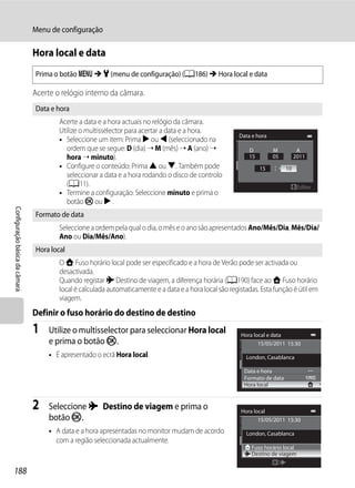 Menu de configuração

                                Hora local e data
                                Prima o botão d M z (menu de configuração) (A186) M Hora local e data

                                Acerte o relógio interno da câmara.
                                Data e hora
                                        Acerte a data e a hora actuais no relógio da câmara.
                                        Utilize o multisselector para acertar a data e a hora.
                                                                                                          Data e hora
                                        • Seleccione um item: Prima K ou J (seleccionado na
                                           ordem que se segue: D (dia) ➝ M (mês) ➝ A (ano) ➝                  D         M           A
                                           hora ➝ minuto).                                                    15        05         2011
                                        • Configure o conteúdo: Prima H ou I. Também pode                          15         10
                                           seleccionar a data e a hora rodando o disco de controlo
                                           (A11).                                                                                   Editar
                                        • Termine a configuração: Seleccione minuto e prima o
                                           botão k ou K .
Configuração básica da câmara




                                Formato de data
                                        Seleccione a ordem pela qual o dia, o mês e o ano são apresentados Ano/Mês/Dia, Mês/Dia/
                                        Ano ou Dia/Mês/Ano).
                                Hora local
                                        O w Fuso horário local pode ser especificado e a hora de Verão pode ser activada ou
                                        desactivada.
                                        Quando registar x Destino de viagem, a diferença horária (A190) face ao w Fuso horário
                                        local é calculada automaticamente e a data e a hora local são registadas. Esta função é útil em
                                        viagem.
                                Definir o fuso horário do destino de destino
                                1    Utilize o multisselector para seleccionar Hora local                 Hora local e data
                                     e prima o botão k.                                                          15/05/2011 15:30

                                     • É apresentado o ecrã Hora local.                                     London, Casablanca

                                                                                                            Data e hora
                                                                                                            Formato de data
                                                                                                            Hora local


                                2    Seleccione x Destino de viagem e prima o                             Hora local
                                     botão k.                                                                    15/05/2011 15:30

                                     • A data e a hora apresentadas no monitor mudam de acordo              London, Casablanca
                                       com a região seleccionada actualmente.
                                                                                                              Fuso horário local
                                                                                                              Destino de viagem


188
 