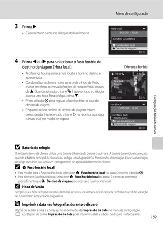 Menu de configuração


3     Prima K.                                                                  Hora local
      • É apresentado o ecrã de selecção do fuso horário.                              15/05/2011 15:30

                                                                                  London, Casablanca

                                                                                    Fuso horário local
                                                                                    Destino de viagem




4     Prima J ou K para seleccionar o fuso horário do
      destino de viagem (Hora local).                                                         Diferença horária
      • A diferença horária entre a hora local e a hora no destino é                10:30                -5:00
        apresentada.                                                               EDT:
                                                                                   New York
      • Qando utilizar a câmara numa zona onde a hora de Verão                     Toronto
        estiver em efeito, active as definições de hora de Verão através           Lima
        de H. Quando activada, o ícone W é apresentado e o relógio
        avança uma hora. Para desligar, prima I.




                                                                                                                    Configuração básica da câmara
                                                                                     Atrás
      • Prima o botão k para registar o fuso horário no local do
        destino da viagem.                                                      Hora local
                                                                                       15/05/2011 10:30
      • Enquanto o fuso horário do destino de viagem estiver
        seleccionado, é apresentado o ícone Z no monitor quando a                 EDT:New York
        câmara está em modo de disparo.                                           Toronto, Lima
                                                                                    Fuso horário local
                                                                                    Destino de viagem




B     Bateria do relógio
O relógio interno da câmara utiliza uma bateria diferente da bateria da câmara. A bateria do relógio é carregada
quando a bateria principal é colocada ou ao ligar um adaptador CA, fornecendo alimentação à bateria do relógio
ao longo de vários dias após um carregamento de aproximadamente dez horas.
C     w Fuso horário local
• Para mudar para o fuso horário local, seleccione w Fuso horário local no passo 2 e prima o botão k.
• Para alterar o fuso horário local, seleccione w Fuso horário local no passo 2 e execute o mesmo
  procedimento que x Destino de viagem para acertar o fuso horário local.
C     Hora de Verão
Sempre que a hora de Verão iniciar ou terminar, active ou desactive a opção de hora de Verão no ecrã de selecção
do fuso horário apresentado no passo 4.

D     Imprimir a data nas fotografias durante o disparo
Depois de acertar a data e a hora, ajuste as definições de Impressão da data no menu de configuração
(A192). Depois de definir Impressão da data pode imprimir a data e a hora de disparo nas fotografias.
                                                                                                                   189
 