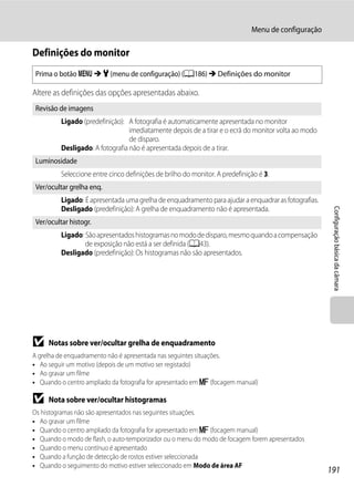 Menu de configuração

Definições do monitor
 Prima o botão d M z (menu de configuração) (A186) M Definições do monitor

Altere as definições das opções apresentadas abaixo.
 Revisão de imagens
          Ligado (predefinição): A fotografia é automaticamente apresentada no monitor
                                  imediatamente depois de a tirar e o ecrã do monitor volta ao modo
                                  de disparo.
          Desligado: A fotografia não é apresentada depois de a tirar.
 Luminosidade
          Seleccione entre cinco definições de brilho do monitor. A predefinição é 3.
 Ver/ocultar grelha enq.
          Ligado: É apresentada uma grelha de enquadramento para ajudar a enquadrar as fotografias.
          Desligado (predefinição): A grelha de enquadramento não é apresentada.




                                                                                                       Configuração básica da câmara
 Ver/ocultar histogr.
          Ligado: São apresentados histogramas no modo de disparo, mesmo quando a compensação
                  de exposição não está a ser definida (A43).
          Desligado (predefinição): Os histogramas não são apresentados.




B    Notas sobre ver/ocultar grelha de enquadramento
A grelha de enquadramento não é apresentada nas seguintes situações.
• Ao seguir um motivo (depois de um motivo ser registado)
• Ao gravar um filme
• Quando o centro ampliado da fotografia for apresentado em E (focagem manual)

B    Nota sobre ver/ocultar histogramas
Os histogramas não são apresentados nas seguintes situações.
• Ao gravar um filme
• Quando o centro ampliado da fotografia for apresentado em E (focagem manual)
• Quando o modo de flash, o auto-temporizador ou o menu do modo de focagem forem apresentados
• Quando o menu contínuo é apresentado
• Quando a função de detecção de rostos estiver seleccionada
• Quando o seguimento do motivo estiver seleccionado em Modo de área AF
                                                                                                      191
 