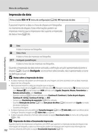 Menu de configuração

                                Impressão da data
                                 Prima o botão d M z (menu de configuração) (A186) M Impressão da data

                                É possível imprimir a data e a hora do disparo em fotografias
                                no momento do disparo. Estas informações podem ser
                                impressas mesmo que a impressora não suporte a impressão
                                de data e hora (A136).

                                                                                                                                 15/05/2011




                                 f       Data
                                         A data é impressa nas fotografias.
                                 S       Data e hora
                                         A data e a hora são impressas nas fotografias.
Configuração básica da câmara




                                 k       Desligado (predefinição)
                                         A data e a hora não são impressas nas fotografias.
                                Quando o Impressão da data estiver activado, a definição actual é apresentada durante o
                                disparo (A8). Quando Desligado se encontrar seleccionado, não é apresentado o ícone
                                da definição actual.
                                B    Notas sobre a impressão de data
                                • As datas impressas não podem ser eliminadas de uma imagem, tal como acontece com as datas impressas
                                  depois de tirar a fotografia.
                                • Não é possível imprimir a data nas situações que se seguem.
                                  - Quando o modo de cena (A45) estiver definido como j (Paisagem nocturna) ou e (Retrato nocturno)
                                     com Manual, o (Luz de fundo) com HDR definido como Ligado, Desporto, Museu, Panorâmica ou
                                     Retrato animal estim. com Contínuo
                                  - Quando contínuo (A76) estiver definido como Contínuo R, Contínuo L, Cache de pré-disparo,
                                     Contínuo R: 120 fps, Contínuo R: 60 fps, ou BSS
                                  - Sempre que Bracketing de exposição (A94) for utilizado
                                  - Quando Detecção de sorriso (A67) ou Sem piscar de olhos (A68) estiverem em Ligada no modo
                                     de retrato inteligente
                                  - Durante as filmagens
                                • As datas impressas com uma definição Tamanho imagem (A84) de f 640×480 podem ser difíceis de ler.
                                  Configure Tamanho imagem em J 1024×768 ou superior.
                                • A data é gravada utilizando o formato seleccionado na opção Hora local e data do menu de configuração
                                  (A24, 188).
                                C    Impressão da data e Encomenda impressão
                                Quando imprimir de impressoras compatíveis com DPOF que suportem a impressão da data de disparo e das
                                informações de fotografia, a data e as informações podem ser impressas sem imprimir esta informação nas
                                mesmas utilizando definições na opção Encomenda impressão (A135).
192
 