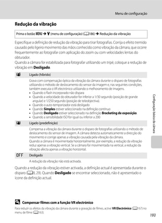 Menu de configuração

Redução da vibração
 Prima o botão d M z (menu de configuração) (A186) M Redução da vibração

Especifique a definição de redução da vibração para tirar fotografias. Corrija o efeito tremido
causado pelo ligeiro movimento das mãos conhecido como vibração da câmara, que ocorre
frequentemente ao fotografar com aplicação do zoom ou com velocidades lentas do
obturador.
Quando a câmara for estabilizada para fotografar utilizando um tripé, coloque a redução de
vibração em Desligado.
 V         Ligado (híbrido)
           Grava com compensação óptica da vibração da câmara durante o disparo de fotografias
           utilizando o método de deslocamento do sensor da imagem e, nas seguintes condições,
           também executa o VR electrónico utilizando o melhoramento de imagens.
           • Quando o flash incorporado não dispara




                                                                                                               Configuração básica da câmara
           • Quando a velocidade do obturador for inferior a 1/30 segundo (posição de grande
              angular) e 1/250 segundo (posição de teleobjectiva).
           • Quando o auto-temporizador está desligado
           • Quando Simples estiver seleccionado na definição contínuo
           • Quando Desligado estiver seleccionado na definição Bracketing de exposição.
           • Quando a sensibilidade ISO for igual ou inferior a 200
 g         Ligado (predefinição)
           Compensa a vibração da câmara durante o disparo de fotografias utilizando o método de
           deslocamento do sensor de imagem. A câmara detecta automaticamente a direcção do
           movimento e corrige apenas a vibração causada pela vibração da câmara.
           Quando a câmara é movimentada horizontalmente, por exemplo, a redução da vibração
           reduz apenas a vibração vertical. Se a câmara for movimentada na vertical, a redução da
           vibração afecta apenas a vibração horizontal.
 k         Desligado
           A redução da vibração não está activada.
Quando a redução da vibração estiver activada, a definição actual é apresentada durante o
disparo (A8, 29). Quando Desligado se encontrar seleccionado, não é apresentado o
ícone da definição actual.




D     Compensar filmes com a função VR electrónico
Para reduzir os efeitos da vibração da câmara durante a gravação de filmes, active VR Electrónico (A167) no
menu de filme (A163).
                                                                                                              193
 
