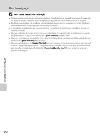 Menu de configuração

                                B     Nota sobre a redução da vibração
                                • Pode demorar alguns segundos a activar a redução da vibração depois de ligar a câmara ou de a câmara entrar
                                  no modo de disparo a partir do modo de reprodução. Aguarde até o ecrã estabilizar antes de disparar.
                                • Devido às especificidades da função de redução da vibração, as imagens mostradas no monitor da câmara
                                  imediatamente após o disparo podem ter um aspecto tremido.
                                • A redução da vibração pode não conseguir eliminar completamente os efeitos da vibração da câmara em
                                  algumas situações.
                                • Quando a vibração da câmara for extremamente reduzida ou elevada, pode não ser possível compensar as
                                  fotografias com o VR electrónico mesmo que Ligado (híbrido) esteja activado.
                                • Quando a velocidade do obturador for extremamente lenta ou rápida, não é possível utilizar o VR electrónico
                                  mesmo que Ligado (híbrido) esteja activado.
                                • Quando o VR electrónico em Ligado (híbrido) estiver em funcionamento, leva mais tempo do que o normal
                                  a gravar a fotografia porque, quando a fotografia é tirada, o obturador dispara duas vezes automaticamente
                                  para executar a compensação da fotografia. O Som do obturador (A199) ouve-se apenas uma vez. É
                                  gravada uma imagem.
Configuração básica da câmara




194
 