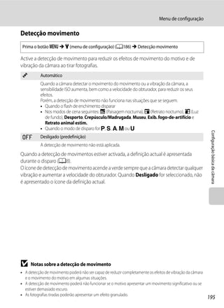 Menu de configuração

Detecção movimento
 Prima o botão d M z (menu de configuração) (A186) M Detecção movimento

Active a detecção de movimento para reduzir os efeitos de movimento do motivo e de
vibração da câmara ao tirar fotografias.
 U         Automático
           Quando a câmara detectar o movimento do movimento ou a vibração da câmara, a
           sensibilidade ISO aumenta, bem como a velocidade do obturador, para reduzir os seus
           efeitos.
           Porém, a detecção de movimento não funciona nas situações que se seguem.
           • Quando o flash de enchimento disparar
           • Nos modos de cena seguintes: j (Paisagem nocturna), e (Retrato nocturno), o (Luz
              de fundo), Desporto, Crepúsculo/Madrugada, Museu, Exib. fogo-de-artifício e
              Retrato animal estim.
           • Quando o modo de disparo for j, k, l, m ou M




                                                                                                            Configuração básica da câmara
 k         Desligado (predefinição)
           A detecção de movimento não está aplicada.
Quando a detecção de movimentos estiver activada, a definição actual é apresentada
durante o disparo (A8).
O ícone de detecção de movimento acende a verde sempre que a câmara detectar qualquer
vibração e aumentar a velocidade do obturador. Quando Desligado for seleccionado, não
é apresentado o ícone da definição actual.




B    Notas sobre a detecção de movimento
• A detecção de movimento poderá não ser capaz de reduzir completamente os efeitos de vibração da câmara
  e o movimento do motivo em algumas situações.
• A detecção de movimento poderá não funcionar se o motivo apresentar um movimento significativo ou se
  estiver demasiado escuro.
• As fotografias tiradas poderão apresentar um efeito granulado.
                                                                                                           195
 