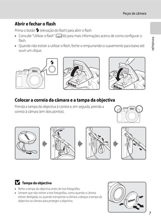 Peças da câmara

Abrir e fechar o flash
Prima o botão m (elevação do flash) para abrir o flash.
• Consulte "Utilizar o flash" (A36) para mais informações acerca de como configurar o




                                                                                                Introdução
   flash.
• Quando não estiver a utilizar o flash, feche-o empurrando-o suavemente para baixo até
   ouvir um clique.




Colocar a correia da câmara e a tampa da objectiva
Prenda a tampa da objectiva à correia e, em seguida, prenda a
correia à câmara (em dois pontos).




B     Tampa da objectiva
• Retire a tampa da objectiva antes de tirar fotografias.
• Sempre que não estiver a tirar fotografias, como quando a câmara
  estiver desligada, ou quando transportar a câmara, coloque a tampa da
  objectiva na câmara para proteger a objectiva.


                                                                                            7
 