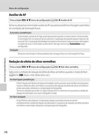 Menu de configuração

                                Auxiliar de AF
                                Prima o botão d M z (menu de configuração) (A186) M Auxiliar de AF

                                Active ou desactive o iluminador auxiliar de AF que presta assistência à focagem automática
                                em condições de iluminação fracas.
                                Automático (predefinição)
                                          O iluminador auxiliar de AF liga automaticamente quando o motivo estiver mal iluminado.
                                          O iluminador tem um alcance de cerca de 6,0 m na posição de grande angular máxima e de
                                          cerca de 5,0 m na posição de teleobjectiva máxima. No entanto, nalgumas áreas de focagem
                                          e modos de cena, o iluminador auxiliar de AF não liga mesmo que Automático esteja
                                          configurado.
                                Desligado
                                          Desactive esta função. A câmara poderá não conseguir focar se a iluminação for fraca.
Configuração básica da câmara




                                Redução do efeito de olhos vermelhos
                                Prima o botão d M z (menu de configuração) (A186) M Red. olhos vermelhos

                                Seleccione o método de redução do efeito de olhos vermelhos quando o modo de flash
                                (A36) for V (Auto. c/red. efeito olhos ver.).
                                Pré-flash ligado (predefinição)
                                        O flash dispara pré-flashes de baixa intensidade continuamente antes do flash principal para
                                        reduzir o efeito de olhos vermelhos e o processo de redução do efeito de olhos vermelhos é
                                        então executado utilizando a compensação de fotografias.
                                        Tenha em atenção que existe um ligeiro atraso entre o momento em que prime o botão de
                                        disparo do obturador e em que a fotografia é tirada.
                                Pré-flash desligado
                                        Os pré-flashes não disparam. O obturador dispara automaticamente ao premir
                                        completamente o botão de disparo do obturador e o processo de redução do efeito de olhos
                                        vermelhos é executado utilizando a compensação de fotografias.




196
 