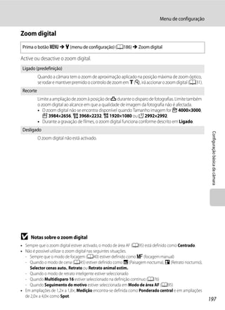 Menu de configuração

Zoom digital
 Prima o botão d M z (menu de configuração) (A186) M Zoom digital

Active ou desactive o zoom digital.
 Ligado (predefinição)
           Quando a câmara tem o zoom de aproximação aplicado na posição máxima de zoom óptico,
           se rodar e mantiver premido o controlo de zoom em g (i), irá accionar o zoom digital (A31).
 Recorte
           Limite a ampliação de zoom à posição de V durante o disparo de fotografias. Limite também
           o zoom digital ao alcance em que a qualidade de imagem da fotografia não é afectada.
           • O zoom digital não se encontra disponível quando Tamanho imagem for F 4000×3000,
              I 3984×2656, u 3968×2232, O 1920×1080 ou H 2992×2992.
           • Durante a gravação de filmes, o zoom digital funciona conforme descrito em Ligado.
 Desligado




                                                                                                          Configuração básica da câmara
           O zoom digital não está activado.




B    Notas sobre o zoom digital
• Sempre que o zoom digital estiver activado, o modo de área AF (A95) está definido como Centrado.
• Não é possível utilizar o zoom digital nas seguintes situações.
  - Sempre que o modo de focagem (A40) estiver definido como E (focagem manual)
  - Quando o modo de cena (A45) estiver definido como j (Paisagem nocturna), e (Retrato nocturno),
    Selector cenas auto., Retrato ou Retrato animal estim.
  - Quando o modo de retrato inteligente estiver seleccionado
  - Quando Multidisparo 16 estiver seleccionado na definição contínuo (A76)
  - Quando Seguimento do motivo estiver seleccionada em Modo de área AF (A95)
• Em ampliações de 1,2× a 1,8×, Medição encontra-se definida como Ponderado central e em ampliações
  de 2,0× a 4,0× como Spot.
                                                                                                         197
 