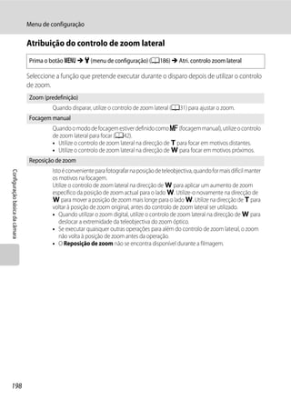 Menu de configuração

                                Atribuição do controlo de zoom lateral
                                Prima o botão d M z (menu de configuração) (A186) M Atri. controlo zoom lateral

                                Seleccione a função que pretende executar durante o disparo depois de utilizar o controlo
                                de zoom.
                                Zoom (predefinição)
                                         Quando disparar, utilize o controlo de zoom lateral (A31) para ajustar o zoom.
                                Focagem manual
                                         Quando o modo de focagem estiver definido como E (focagem manual), utilize o controlo
                                         de zoom lateral para focar (A42).
                                         • Utilize o controlo de zoom lateral na direcção de g para focar em motivos distantes.
                                         • Utilize o controlo de zoom lateral na direcção de f para focar em motivos próximos.
                                Reposição de zoom
                                         Isto é conveniente para fotografar na posição de teleobjectiva, quando for mais difícil manter
Configuração básica da câmara




                                         os motivos na focagem.
                                         Utilize o controlo de zoom lateral na direcção de f para aplicar um aumento de zoom
                                         específico da posição de zoom actual para o lado f. Utilize-o novamente na direcção de
                                         f para mover a posição de zoom mais longe para o lado f. Utilize na direcção de g para
                                         voltar à posição de zoom original, antes do controlo de zoom lateral ser utilizado.
                                         • Quando utilizar o zoom digital, utilize o controlo de zoom lateral na direcção de f para
                                            deslocar a extremidade da teleobjectiva do zoom óptico.
                                         • Se executar quaisquer outras operações para além do controlo de zoom lateral, o zoom
                                            não volta à posição de zoom antes da operação.
                                         • O Reposição de zoom não se encontra disponível durante a filmagem.




198
 