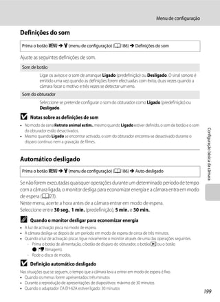 Menu de configuração

Definições do som
 Prima o botão d M z (menu de configuração) (A186) M Definições do som

Ajuste as seguintes definições de som.
 Som de botão
           Ligar os avisos e o som de arranque Ligado (predefinição) ou Desligado. O sinal sonoro é
           emitido uma vez quando as definições forem efectuadas com êxito, duas vezes quando a
           câmara focar o motivo e três vezes se detectar um erro.
 Som do obturador
           Seleccione se pretende configurar o som do obturador como Ligado (predefinição) ou
           Desligado.
B    Notas sobre as definições de som
• No modo de cena Retrato animal estim., mesmo quando Ligado estiver definido, o som de botão e o som




                                                                                                         Configuração básica da câmara
  do obturador estão desactivados.
• Mesmo quando Ligado se encontrar activado, o som do obturador encontra-se desactivado durante o
  disparo contínuo nem a gravação de filmes.



Automático desligado
 Prima o botão d M z (menu de configuração) (A186) M Auto-desligado

Se não forem executadas quaisquer operações durante um determinado período de tempo
com a câmara ligada, o monitor desliga para economizar energia e a câmara entra em modo
de espera (A23).
Neste menu, acerte a hora antes de a câmara entrar em modo de espera.
Seleccione entre 30 seg., 1 min. (predefinição), 5 min. e 30 min..
C    Quando o monitor desligar para economizar energia
• A luz de activação pisca no modo de espera.
• A câmara desliga-se depois de um período em modo de espera de cerca de três minutos.
• Quando a luz de activação piscar, ligue novamente o monitor através de uma das operações seguintes.
   - Prima o botão de alimentação, o botão de disparo do obturador, o botão c ou o botão
       b (e filmagem).
   - Rode o disco de modos.

B    Definição automático desligado
Nas situações que se seguem, o tempo que a câmara leva a entrar em modo de espera é fixo.
• Quando os menus forem apresentados: três minutos
• Durante a reprodução de apresentações de diapositivos: máximo de 30 minutos
• Quando o adaptador CA EH-62A estiver ligado: 30 minutos
                                                                                                        199
 