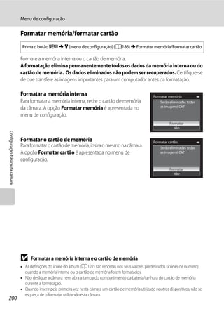 Menu de configuração

                                Formatar memória/formatar cartão
                                 Prima o botão d M z (menu de configuração) (A186) M Formatar memória/Formatar cartão

                                Formate a memória interna ou o cartão de memória.
                                A formatação elimina permanentemente todos os dados da memória interna ou do
                                cartão de memória. Os dados eliminados não podem ser recuperados. Certifique-se
                                de que transfere as imagens importantes para um computador antes da formatação.

                                Formatar a memória interna                                                    Formatar memória
                                Para formatar a memória interna, retire o cartão de memória                       Serão eliminadas todas
                                                                                                                  as imagens! Ok?
                                da câmara. A opção Formatar memória é apresentada no
                                menu de configuração.
                                                                                                                        Formatar
                                                                                                                          Não
Configuração básica da câmara




                                Formatar o cartão de memória                                                  Formatar cartão
                                Para formatar o cartão de memória, insira o mesmo na câmara.                      Serão eliminadas todas
                                A opção Formatar cartão é apresentada no menu de                                  as imagens! Ok?

                                configuração.
                                                                                                                        Formatar
                                                                                                                          Não




                                B     Formatar a memória interna e o cartão de memória
                                • As definições do ícone do álbum (A127) são repostas nos seus valores predefinidos (ícones de número)
                                  quando a memória interna ou o cartão de memória forem formatados.
                                • Não desligue a câmara nem abra a tampa do compartimento da bateria/ranhura do cartão de memória
                                  durante a formatação.
                                • Quando inserir pela primeira vez nesta câmara um cartão de memória utilizado noutros dispositivos, não se
                                  esqueça de o formatar utilizando esta câmara.
200
 