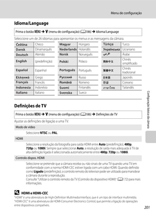 Menu de configuração

Idioma/Language
 Prima o botão d M z (menu de configuração) (A186) M Idioma/Language

Seleccione um de 26 idiomas para apresentar os menus e as mensagens da câmara.
                 Checo                                Húngaro                              Turco
                 Dinamarquês                          Holandês                             Ucraniano
                 Alemão                               Norueguês                            Árabe
                                                                                           Chinês
                 (predefinição)                       Polaco
                                                                                           simplificado
                                                                                           Chinês
                 Espanhol                             Português
                                                                                           tradicional
                 Grego                                Russo                                Japonês
                 Francês                              Romeno                               Coreano
                 Indonésio                            Finlandês                            Tailandês




                                                                                                            Configuração básica da câmara
                 Italiano                             Sueco


Definições de TV
 Prima o botão d M z (menu de configuração) (A186) M Definições de TV

Ajustar as definições de ligação a uma TV.
 Modo de vídeo
         Seleccione NTSC ou PAL.
 HDMI
         Seleccione a resolução da fotografia para saída HDMI entre Auto (predefinição), 480p,
         720p ou 1080i. Sempre que seleccionar Auto, a resolução de saída mais adequada à TV de
         alta-definição ligada é seleccionada automaticamente entre 480p, 720p ou 1080i.
 Controlo dispos. HDMI
         Seleccione se pretende que a câmara receba ou não sinais de uma TV quando uma TV em
         conformidade com a norma HDMI-CEC estiver ligada com um cabo HDMI. Quando definido
         como Ligado (predefinição), o controlo remoto do televisor pode ser utilizado para manobrar
         a câmara durante a reprodução.
         Consulte "Utilizar o controlo remoto da TV (Controlo do dispositivo HDMI)" (A172) para mais
         informações.

D     HDMI e HDMI-CEC
"HDMI" é uma abreviatura de High-Definition Multimedia Interface, que é um tipo de interface multimédia.
"HDMI-CEC" é uma abreviatura de HDMI-Consumer Electronics Control, que permite a ligação de operações
entre dispositivos compatíveis.
                                                                                                           201
 