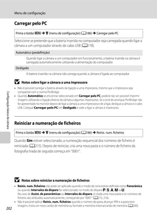 Menu de configuração

                                Carregar pelo PC
                                 Prima o botão d M z (menu de configuração) (A186) M Carregar pelo PC

                                Seleccione se pretende que a bateria inserida no computador seja carregada quando ligar a
                                câmara a um computador através do cabo USB (A178).
                                 Automático (predefinição)
                                          Quando ligar a câmara a um computador em funcionamento, a bateria inserida na câmara é
                                          carregada automaticamente utilizando a alimentação do computador.
                                 Desligado
                                          A bateria inserida na câmara não carrega quando a câmara é ligada ao computador.

                                B     Notas sobre ligar a câmara a uma impressora
                                • Não é possível carregar a bateria através da ligação a uma impressora, mesmo que a impressora seja
                                  compatível com a norma PictBridge.
Configuração básica da câmara




                                • Quando Automático se encontrar seleccionado em Carregar pelo PC, poderá não ser possível imprimir
                                  imagens utilizando a ligação directa da câmara a algumas impressoras. Se o ecrã de arranque PictBridge não
                                  for apresentado no monitor depois de ligar a câmara a uma impressora e de a ligar, desligue a câmara e o cabo
                                  USB. Coloque Carregar pelo PC em Desligado e volte a ligar a câmara à impressora.



                                Reiniciar a numeração de ficheiros
                                 Prima o botão d M z (menu de configuração) (A186) M Reinic. num. ficheiros

                                Quando Sim estiver seleccionado, a numeração sequencial dos números de ficheiro é
                                reiniciada (A215). Depois de reiniciar, cria uma nova pasta e o número de ficheiro da
                                fotografia tirada de seguida começa em "0001".




                                B     Notas sobre reiniciar a numeração de ficheiros
                                • Reinic. num. ficheiros não pode ser aplicado quando o modo de cena estiver definido como Panorâmica
                                  ou quando Intervalos de disparo for seleccionado no modo de disparo j, k, l, m ouM.
                                  No caso de Assist. de panorâmicas ou Intervalos de disparo, é criada uma nova pasta e os números de
                                  ficheiro são atribuídos automaticamente, começando por "0001" (A215, 216).
                                • Não é possível aplicar Reinic. num. ficheiros quando o número de pasta alcançar 999 e a pasta tiver
                                  imagens. Insira um novo cartão de memória ou formate a memória interna/cartão de memória (A200).
202
 