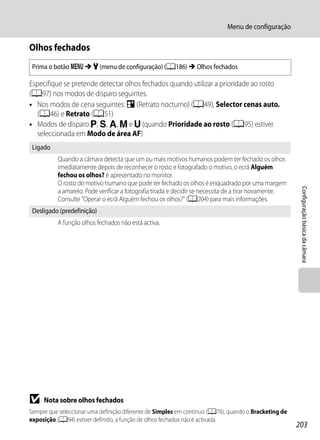 Menu de configuração

Olhos fechados
 Prima o botão d M z (menu de configuração) (A186) M Olhos fechados

Especifique se pretende detectar olhos fechados quando utilizar a prioridade ao rosto
(A97) nos modos de disparo seguintes.
• Nos modos de cena seguintes: e (Retrato nocturno) (A49), Selector cenas auto.
  (A46) e Retrato (A51)
• Modos de disparo j, k, l, m e M (quando Prioridade ao rosto (A95) estiver
  seleccionada em Modo de área AF)
 Ligado
          Quando a câmara detecta que um ou mais motivos humanos podem ter fechado os olhos
          imediatamente depois de reconhecer o rosto e fotografado o motivo, o ecrã Alguém
          fechou os olhos? é apresentado no monitor.
          O rosto do motivo humano que pode ter fechado os olhos é enquadrado por uma margem




                                                                                                        Configuração básica da câmara
          a amarelo. Pode verificar a fotografia tirada e decidir se necessita de a tirar novamente.
          Consulte "Operar o ecrã Alguém fechou os olhos?" (A204) para mais informações.
 Desligado (predefinição)
          A função olhos fechados não está activa.




B    Nota sobre olhos fechados
Sempre que seleccionar uma definição diferente de Simples em contínuo (A76), quando o Bracketing de
exposição (A94) estiver definido, a função de olhos fechados não é activada.
                                                                                                       203
 