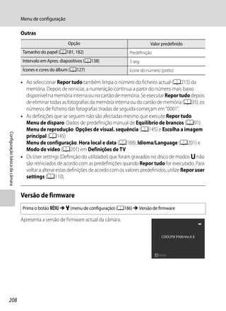 Menu de configuração

                                Outras
                                                        Opção                                     Valor predefinido
                                 Tamanho do papel (A181, 182)                          Predefinição
                                 Intervalo em Apres. diapositivos (A138)               3 seg.
                                 Ícones e cores do álbum (A127)                        Ícone do número (preto)

                                • Ao seleccionar Repor tudo também limpa o número do ficheiro actual (A215) da
                                  memória. Depois de reiniciar, a numeração continua a partir do número mais baixo
                                  disponível na memória interna ou no cartão de memória. Se executar Repor tudo depois
                                  de eliminar todas as fotografias da memória interna ou do cartão de memória (A35), os
                                  números de ficheiro das fotografias tiradas de seguida começam em "0001".
                                • As definições que se seguem não são afectadas mesmo que execute Repor tudo.
                                  Menu de disparo: Dados de predefinição manual de Equilíbrio de brancos (A91)
                                  Menu de reprodução: Opções de visual. sequência (A145) e Escolha a imagem
Configuração básica da câmara




                                  principal (A145)
                                  Menu de configuração: Hora local e data (A188), Idioma/Language (A201) e
                                  Modo de vídeo (A201) em Definições de TV
                                • Os User settings (Definição do utilizador) que foram gravados no disco de modos M não
                                  são reiniciados de acordo com as predefinições quando Repor tudo for executado. Para
                                  voltar a alterar estas definições de acordo com os valores predefinidos, utilize Repor user
                                  settings (A110).


                                Versão de firmware
                                 Prima o botão d M z (menu de configuração) (A186) M Versão de firmware

                                Apresenta a versão de firmware actual da câmara.

                                                                                                       COOLPIX P500 Ver.X.X




                                                                                                      Atrás




208
 