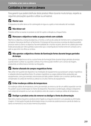 Cuidados a ter com a câmara
Cuidados a ter com a câmara
Para garantir que poderá desfrutar deste produto Nikon durante muito tempo, respeite as
seguintes precauções quando o utilizar ou armazenar.

B     Manter seco
O dispositivo irá sofrer danos se for submergido em água ou sujeito a níveis elevados de humidade.

B     Não deixar cair
Poderão verificar-se avarias no produto se este for sujeito a vibração ou choques fortes.

B     Manusear a objectiva e todas as peças móveis com cuidado
Não force a objectiva, a tampa da objectiva, o monitor, a ranhura do cartão de memória nem o compartimento
da bateria. Estas peças danificam-se facilmente. O emprego de força excessiva na tampa da objectiva poderá
provocar avaria ou danos na objectiva. Na eventualidade de o monitor se partir, deve ter-se cuidado para evitar
lesões provocadas por vidros partidos e para evitar que o cristal líquido do monitor entre em contacto com a
pele ou que entre nos olhos ou na boca.

B     Não apontar a objectiva a fontes de iluminação fortes durante longos períodos
      de tempo
Evite apontar a objectiva ao sol ou a outras fontes de iluminação fortes durante longos períodos de tempo
quando estiver a utilizar ou a guardar a câmara. A luz intensa pode interferir com o sensor da imagem,




                                                                                                                   Cuidados a ter com a câmara
produzindo um efeito branco tremido nas fotografias.

B     Manter afastado de campos magnéticos fortes
Não utilize nem guarde este dispositivo nas imediações de equipamentos que produzam campos magnéticos
e radiações electromagnéticas fortes. Os campos magnéticos ou cargas estáticas fortes produzidos por
equipamentos, como, por exemplo, transmissores de rádio, podem interferir com o monitor, danificar dados
armazenados no cartão de memória ou afectar os circuitos internos do equipamento.

B     Evitar mudanças súbitas de temperatura
As mudanças súbitas de temperatura, como, por exemplo, ao entrar ou sair de um edifício aquecido num dia
frio, podem causar condensação no interior do dispositivo. Para evitar a condensação, coloque o dispositivo
num estojo de transporte ou num saco de plástico antes de o expor a mudanças súbitas de temperatura.

B     Desligar o produto antes de remover ou desligar a fonte de alimentação
Não retire a bateria enquanto o produto estiver ligado ou enquanto estiverem a ser gravadas ou eliminadas
imagens. A interrupção forçada da alimentação nestas circunstâncias poderá provocar a perda de dados ou
danos na memória ou nos circuitos internos do produto.




                                                                                                                  209
 