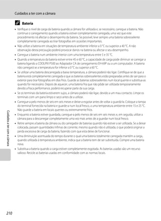 Cuidados a ter com a câmara

                              C     Bateria
                              • Verifique o nível de carga da bateria quando a câmara for utilizada e, se necessário, carregue a bateria. Não
                                continue o carregamento quando a bateria estiver completamente carregada, uma vez que este
                                procedimento irá afectar o desempenho da bateria. Se possível, leve sempre uma bateria sobresselente
                                completamente carregada ao tirar fotografias em ocasiões importantes.
                              • Não utilize a bateria em situações de temperatura ambiente inferior a 0 °C ou superior a 40 °C. A não
                                observação desta precaução poderá provocar danos na bateria ou afectar o seu desempenho.
                              • Carregue a bateria num ambiente interior com uma temperatura entre 5 e 35 °C.
                              • Quando a temperatura da bateria estiver entre 45 e 60 °C, a capacidade de carga pode diminuir se carregar a
                                bateria ligando a COOLPIX P500 ao Adaptador CA de carregamento EH-69P ou a um computador. A bateria
                                não carregará se a temperatura for inferior a 0 °C ou superior a 60 °C.
                              • Se utilizar uma bateria descarregada a baixa temperatura, a câmara poderá não ligar. Certifique-se de que a
                                bateria está completamente carregada e que as baterias sobresselentes estão preparadas antes de sair para o
                                exterior para tirar fotografias em dias frios. Guarde as baterias sobresselentes num local quente e substitua-as
                                quando for necessário. Depois de aquecer, uma bateria fria que não pôde ser utilizada temporariamente
                                devido a fraca performance, poderá recuperar parte da sua carga.
                              • Se os terminais da bateria estiverem sujos, a câmara poderá não ligar, devido a um mau contacto. Limpe os
                                terminais com um pano limpo e seco antes de a utilizar.
                              • Carregue-a pelo menos de seis em seis meses e deixe-a esgotar antes de voltar a guardá-la. Coloque a tampa
                                do terminal fornecida na bateria e guarde-a num local fresco, a uma temperatura ambiente entre 15 e 25 °C.
                                Não guarde a bateria em locais quentes ou extremamente frios.
Cuidados a ter com a câmara




                              • Enquanto a bateria estiver guardada, carregue-a pelo menos de seis em seis meses e, em seguida, utilize a
                                câmara para a descarregar completamente uma vez mais antes de a guardar num local fresco.
                              • Retire sempre a bateria da câmara ou do carregador de baterias quando não estiver a ser utilizada. Se a deixar
                                colocada, passam quantidades ínfimas de corrente, mesmo quando não é utilizada, o que poderá originar a
                                perda excessiva de carga da bateria, fazendo com que esta deixe de funcionar.
                              • Uma diminuição acentuada do tempo durante o qual uma bateria totalmente carregada mantém a carga,
                                quando utilizada à temperatura ambiente, indica que a bateria tem de ser substituída. Compre uma bateria
                                nova.
                              • Substitua a bateria quando a carga estiver completamente esgotada. As baterias usadas são um recurso
                                valioso. Recicle as baterias usadas em conformidade com as normas locais.




210
 