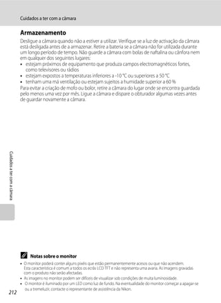 Cuidados a ter com a câmara

                              Armazenamento
                              Desligue a câmara quando não a estiver a utilizar. Verifique se a luz de activação da câmara
                              está desligada antes de a armazenar. Retire a bateria se a câmara não for utilizada durante
                              um longo período de tempo. Não guarde a câmara com bolas de naftalina ou cânfora nem
                              em qualquer dos seguintes lugares:
                              • estejam próximos de equipamento que produza campos electromagnéticos fortes,
                                 como televisores ou rádios
                              • estejam expostos a temperaturas inferiores a -10 °C ou superiores a 50 °C
                              • tenham uma má ventilação ou estejam sujeitos a humidade superior a 60 %
                              Para evitar a criação de mofo ou bolor, retire a câmara do lugar onde se encontra guardada
                              pelo menos uma vez por mês. Ligue a câmara e dispare o obturador algumas vezes antes
                              de guardar novamente a câmara.
Cuidados a ter com a câmara




                              C    Notas sobre o monitor
                              • O monitor poderá conter alguns pixéis que estão permanentemente acesos ou que não acendem.
                                Esta característica é comum a todos os ecrãs LCD TFT e não representa uma avaria. As imagens gravadas
                                com o produto não serão afectadas.
                              • As imagens no monitor podem ser difíceis de visualizar sob condições de muita luminosidade.
                              • O monitor é iluminado por um LED como luz de fundo. Na eventualidade do monitor começar a apagar-se
                                 ou a tremeluzir, contacte o representante de assistência da Nikon.
212
 