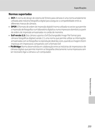 Especificações

Normas suportadas
• DCF: A norma de design de sistema de ficheiro para câmaras é uma norma amplamente
  utilizada pela indústria fotográfica digital para assegurar a compatibilidade entre as
  diferentes marcas de câmaras.
• DPOF: O formato de ordem de impressão digital é norma utilizada no sector que permite
  a impressão de fotografias num laboratório digital ou numa impressora doméstica a partir
  de ordens de impressão armazenadas no cartão de memória.
• Exif versão 2.3: Esta câmara suporta o Exif (Exchangeable Image File Format para
  câmaras fotográficas digitais) versão 2.3, uma norma que permite utilizar as informações
  armazenadas com as fotografias na reprodução ideal das cores, quando as imagens forem
  impressas em impressoras compatíveis com o formato Exif.
• PictBridge: Norma desenvolvida em colaboração entre as indústrias de impressoras e de
  câmaras digitais que permite imprimir as fotografias directamente numa impressora sem
  ser necessário ligar a câmara a um computador.




                                                                                              Notas técnicas e índice




                                                                                             233
 