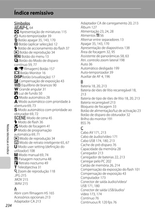 Índice remissivo
                          Símbolos                               Adaptador CA de carregamento 20, 213
                          R 64                                   Álbum 127
                          h Apresentação de miniaturas 115       Alimentação 23, 24, 28
                          n Auto-temporizador 39                 Alimentos u 56
                          l Botão apagar 35, 143, 170            Alternar entre separadores 13
                          k Botão (aplicar selecção) 12          Apagar 35, 143, 170
                          X Botão de accionamento do flash 37    Apresentação de diapositivos 138
                          c Botão de reprodução 34               Área de focagem 32, 95
                          d Botão do menu 13                     Assistente de panorâmicas 58, 63
                          V Botão do Modo de disparo             Atri. controlo zoom lateral 198
                          contínuo 59, 77                        Auto 36
                          b(e filmagem) Botão 157                Automático desligado 199
                          x Botão Monitor 16                     Auto-temporizador 39
                          sBotão (visualização) 17               Auxiliar de AF 4, 196
                          o Compensação de exposição 43          B
                          c Equilíbrio de brancos 90             Bateria 18, 20, 213
                          f Grande angular 31                    Bateria de iões de lítio recarregável 18,
                          R Luz de fundo 50                      213
                          A Modo automático 28                   Bateria de tipo de iões de lítio 18, 20, 213
                          l Modo automático com prioridade à     Bateria recarregável 213
                          abertura 69, 73                        Bloqueio de focagem 33
                          k Modo automático com prioridade ao    Botão de alimentação/luz de activação 23
                          obturador 69, 72                       Botão de disparo do obturador 32
                          y Modo de cena 45                      Brilho do monitor 191
                          X Modo de flash 36                     BSS 76
Notas técnicas e índice




                          p Modo de focagem 41
                          j Modo de programação
                                                                 C
                                                                 Cabo AV 171, 213
                          automática 69, 71
                                                                 Cabo de áudio/vídeo 171
                          c Modo de reprodução 34
                                                                 Cabo USB 174, 180, 213
                          F Modo de retrato inteligente 65, 67
                                                                 Cache de pré-disparo 76
                          M Modo user setting (definição do
                                                                 Capacidade da memória 28
                          utilizador) 108
                                                                 Carregador 213
                          m Modo manual 69, 74
                                                                 Carregador de baterias 22, 213
                          j Paisagem nocturna 48
                                                                 Carregar pelo PC 202
                          e Retrato nocturno 49
                                                                 Cartão de memória 26, 214
                          g Teleobjectiva 31
                                                                 Compensação da exposição do flash 101
                          i Zoom de reprodução 118
                                                                 Compensação de exposição 43
                          .JPG 215
                                                                 Computador 173
                          .MOV 215
                                                                 Conector de saída áudio/vídeo/
                          .WAV 215
                                                                 USB 171, 180
                          A                                      Conector de saída USB/áudio/
                          Abrir com filmagem HS 165              vídeo 173, 174
                          Acessórios opcionais 213               Contínuo 76
                          Adaptador CA 213                       Continuous R: 120 fps 76
234
 