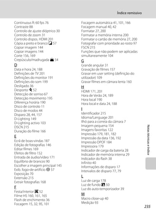 Índice remissivo

Continuous R: 60 fps 76           Focagem automática 41, 101, 166
Contraste 88                      Focagem manual 40, 42
Controlo de ajuste dióptrico 30   Formatar 27, 200
Controlo de zoom 31               Formatar a memória interna 200
Controlo dispos. HDMI 201         Formatar o cartão de memória 27, 200
Cópia a preto e branco n 57       Fotografar com prioridade ao rosto 97
Copiar imagem 144                 FSCN 215
Copiar imagens 144                Funções que não podem ser aplicadas
Corte 156, 169                    simultaneamente 104
Crepúsculo/madrugada i 54         G
D                                 Grande angular 31
Data e hora 24, 188               Gravação de filmes 157
Definições de TV 201              Gravar em user setting (definição do
Definições do monitor 191         utilizador) 109
Definições do som 199             Gravar filmes em câmara lenta 160
Desligado 36                      H
Desporto d 52                     HDMI 171, 201
Detecção de sorriso 67            Hora de Verão 24, 189
Detecção movimento 195            Hora local 190
Diferença horária 190             Hora local e data 24, 188
Disco de controlo 11
Disco de modos 44                 I
Disparo 28, 44, 157               Identificador 215
D-Lighting 149                    Idioma/Language 201
D-Lighting activo 103             Ilhó para a correia da câmara 7
                                  Imagem pequena 154




                                                                                  Notas técnicas e índice
DSCN 215
Duração do filme 166              Imagens favoritas 122
                                  Impressão 179, 181, 182
E                                 Impressão da data 136, 192
Ecrã de boas-vindas 187           Impressão DPOF 184
Edição de fotografias 146         Impressora 179
Editar filmes 169                 Indicador de carga da bateria 28
Efeitos de filtro 152             Indicador de memória interna 29
Entrada de áudio/vídeo 171        Indicador do flash 38
Equilíbrio de brancos 90          Infinito 40
Escolher a imagem principal 145   Informações de disparo 17
Exib. fogo-de-artifício m 57      Intervalos de disparo 77, 79
Exposição 70
Extensão 215                      L
Extrair fotografias 168           Luz de carga 178
                                  Luz de fundo R 50
F                                 Luz do auto-temporizador 39
Festa/interior f 52
Filme HS 160, 161, 165            M
Flash de enchimento 36            Macro close-up 40
Focagem 15, 32, 95, 101           Medição 93
                                                                                 235
 