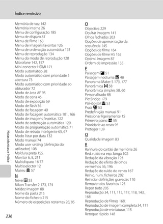 Índice remissivo

                          Memória de voz 142                      O
                          Memória interna 26                      Objectiva 229
                          Menu de configuração 185                Ocultar imagem 141
                          Menu de disparo 81                      Olhos fechados 203
                          Menu de filme 163                       Opções de apresentação da
                          Menu de imagens favoritas 126           sequência 145
                          Menu de ordenação automática 131        Opções de filme 164
                          Menu de reprodução 134                  Opções de filme HS 165
                          Menu do modo de reprodução 120          Optimi. imagem 87
                          Microfone 142, 157                      Ordem de impressão 135
                          Mini-conector HDMI 171                  P
                          Modo automático 28
                                                                  Paisagem c 51
                          Modo automático com prioridade à
                                                                  Paisagem nocturna j 48
                          abertura 73
                                                                  Panorama Maker 5 173, 177
                          Modo automático com prioridade ao
                                                                  Panorâmica p 58
                          obturador 72
                                                                  Panorâmica simples 58, 60
                          Modo de área AF 95
                                                                  Personalizado 88
                          Modo de cena 45
                                                                  PictBridge 179
                          Modo de exposição 69
                                                                  Pôr-do-sol h 53
                          Modo de flash 36
                                                                  Praia Z 53
                          Modo de focagem 40
                                                                  Predefinição manual 91
                          Modo de focagem automática 101, 166
                                                                  Pressionar ligeiramente 15
                          Modo de imagens favoritas 122
                                                                  Primeiro plano k 55
                          Modo de ordenação automática 129
                                                                  Prioridade ao rosto 95
                          Modo de programação automática 71
                                                                  Proteger 139
                          Modo de retrato inteligente 65, 67
Notas técnicas e índice




                          Modo listar por data 132                Q
                          Modo manual 74                          Qualidade imagem 83
                          Modo user setting (definição do         R
                          utilizador) 108                         Ranhura do cartão de memória 26
                          Moldura preta 155                       Red. ruído na exp. longa 102
                          Monitor 6, 8, 211                       Redução da vibração 193
                          Multidisparo 16 77                      Redução do efeito de olhos
                          Multisselector 12                       vermelhos 36, 196
                          Museu l 57                              Redução do ruído do vento 167
                          N                                       Reinic. num. ficheiros 202
                          Neve z 53                               Reiniciar definições gravadas 110
                          Nikon Transfer 2 173, 174               Remover dos favoritos 125
                          Nitidez imagem 88                       Repor tudo 205
                          Nome da pasta 215                       Reprodução 34, 111, 115, 117, 118, 143,
                          Nome do ficheiro 215                    168
                          Número de exposições restantes 28, 85   Reprodução de filmes 168
                                                                  Reprodução de imagem completa 34, 111
                                                                  Reprodução de miniaturas 115
                                                                  Retoque rápido 148
236
 