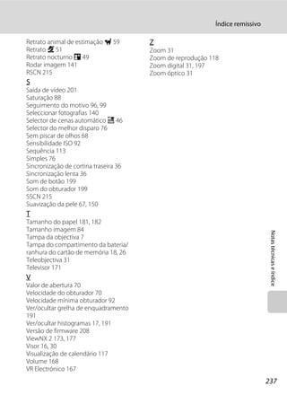 Índice remissivo

Retrato animal de estimação O 59       Z
Retrato b 51                           Zoom 31
Retrato nocturno e 49                  Zoom de reprodução 118
Rodar imagem 141                       Zoom digital 31, 197
RSCN 215                               Zoom óptico 31
S
Saída de vídeo 201
Saturação 88
Seguimento do motivo 96, 99
Seleccionar fotografias 140
Selector de cenas automático x 46
Selector do melhor disparo 76
Sem piscar de olhos 68
Sensibilidade ISO 92
Sequência 113
Simples 76
Sincronização de cortina traseira 36
Sincronização lenta 36
Som de botão 199
Som do obturador 199
SSCN 215
Suavização da pele 67, 150
T
Tamanho do papel 181, 182
Tamanho imagem 84




                                                                                Notas técnicas e índice
Tampa da objectiva 7
Tampa do compartimento da bateria/
ranhura do cartão de memória 18, 26
Teleobjectiva 31
Televisor 171
V
Valor de abertura 70
Velocidade do obturador 70
Velocidade mínima obturador 92
Ver/ocultar grelha de enquadramento
191
Ver/ocultar histogramas 17, 191
Versão de firmware 208
ViewNX 2 173, 177
Visor 16, 30
Visualização de calendário 117
Volume 168
VR Electrónico 167
                                                                               237
 