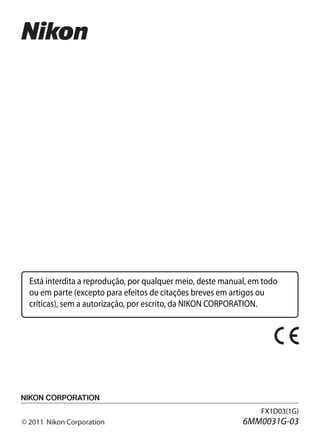 Está interdita a reprodução, por qualquer meio, deste manual, em todo
  ou em parte (excepto para efeitos de citações breves em artigos ou
  críticas), sem a autorização, por escrito, da NIKON CORPORATION.




                                                                  FX1D03(1G)
© 2011 Nikon Corporation                                     6MM0031G-03
 