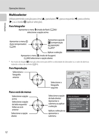 Operações básicas

             Multisselector
             Utilizar premindo a secção para cima (H), para baixo (I), para a esquerda (J), para a direita
             (K), ou o botão k (aplicar selecção).
Introdução




             Para fotografar
                         Apresentar o menu m (modo de flash) (A36)/
                                  seleccionar a opção acima


                                                                Apresentar o guia de
             Apresentar o menu n                                o (compensação
             (Auto-temporizador)                                de exposição)
             (A39)                                              (A43)*
                                                                                                   Modo flash
                                                          Aplicar a selecção
                            Apresentar o menu D (modo de focagem)
                               (A40)/seleccionar a opção abaixo
             * No modo de disparo m (manual), seleccione para definir a velocidade do obturador ou o valor de abertura
               rodando o disco de controlo (A74).
             Para Reprodução
                 Seleccionar a                                                           15/05/2011 15:30
                                                                                         0004.JPG
                 fotografia
                 anterior

                                                                   Seleccionar a
                                                                   fotografia
                                                                                                                4 132
                                                                   seguinte

             Para o ecrã de menus
                Seleccionar a opção                             Seleccionar a opção       Menu de disparo
                acima                                           do lado direito/             Qualidade imagem
                Seleccionar a opção                             Apresentar o                 Tamanho imagem
                                                                                             Optimi. Imagem
                do lado esquerdo/                               submenu ou aplicar           Equilíbrio de brancos
                Voltar ao ecrã                                  a selecção                   Sensibilidade ISO
                                                                                             Medição
                anterior                                        Aplicar a selecção ou        Bracketing de exposição
               Seleccionar a opção                              apresentar o
               abaixo                                           submenu




     12
 