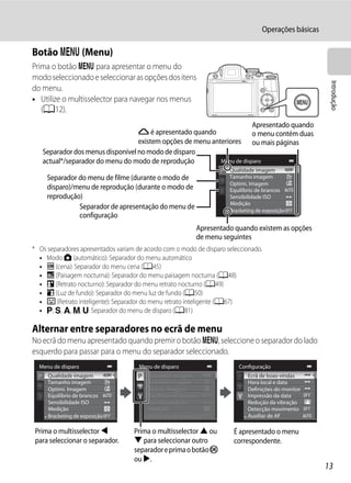 Operações básicas

Botão d (Menu)
Prima o botão d para apresentar o menu do
modo seleccionado e seleccionar as opções dos itens




                                                                                                         Introdução
do menu.
• Utilize o multisselector para navegar nos menus
   (A12).
                                                                        Apresentado quando
                                  G é apresentado quando                o menu contém duas
                                  existem opções de menu anteriores ou mais páginas
   Separador dos menus disponível no modo de disparo
   actual*/separador do menu do modo de reprodução          Menu de disparo
                                                                       Qualidade imagem
     Separador do menu de filme (durante o modo de                     Tamanho imagem
                                                                       Optimi. Imagem
     disparo)/menu de reprodução (durante o modo de                    Equilíbrio de brancos
     reprodução)                                                       Sensibilidade ISO
                                                                       Medição
               Separador de apresentação do menu de                    Bracketing de exposição
               configuração
                                                             Apresentado quando existem as opções
                                                             de menu seguintes
* Os separadores apresentados variam de acordo com o modo de disparo seleccionado.
  • Modo A (automático): Separador do menu automático
  • C (cena): Separador do menu cena (A45)
  • j (Paisagem nocturna): Separador do menu paisagem nocturna (A48)
  • e (Retrato nocturno): Separador do menu retrato nocturno (A49)
  • o (Luz de fundo): Separador do menu luz de fundo (A50)
  • F (Retrato inteligente): Separador do menu retrato inteligente (A67)
  • j, k, l, m, M: Separador do menu de disparo (A81)

Alternar entre separadores no ecrã de menu
No ecrã do menu apresentado quando premir o botão d, seleccione o separador do lado
esquerdo para passar para o menu do separador seleccionado.
  Menu de disparo                     Menu de disparo                     Configuração
     Qualidade imagem                    Qualidade imagem                     Ecrã de boas-vindas
     Tamanho imagem                      Tamanho imagem                       Hora local e data
     Optimi. Imagem                      Optimi. Imagem                       Definições do monitor
     Equilíbrio de brancos               Equilíbrio de brancos                Impressão da data
     Sensibilidade ISO                   Sensibilidade ISO                    Redução da vibração
     Medição                             Medição                              Detecção movimento
     Bracketing de exposição             Bracketing de exposição              Auxiliar de AF

 Prima o multisselector J           Prima o multisselector H ou         É apresentado o menu
 para seleccionar o separador.      I para seleccionar outro            correspondente.
                                    separador e prima o botão k
                                    ou K.
                                                                                                        13
 