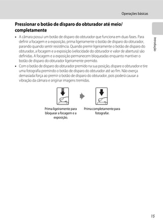 Operações básicas

Pressionar o botão de disparo do obturador até meio/
completamente
• A câmara possui um botão de disparo do obturador que funciona em duas fases. Para




                                                                                             Introdução
  definir a focagem e a exposição, prima ligeiramente o botão de disparo do obturador,
  parando quando sentir resistência. Quando premir ligeiramente o botão de disparo do
  obturador, a focagem e a exposição (velocidade do obturador e valor de abertura) são
  definidas. A focagem e a exposição permanecem bloqueadas enquanto mantiver o
  botão de disparo do obturador ligeiramente premido.
• Com o botão de disparo do obturador premido na sua posição, dispare o obturador e tire
  uma fotografia premindo o botão de disparo do obturador até ao fim. Não exerça
  demasiada força ao premir o botão de disparo do obturador, pois poderá causar a
  vibração da câmara e originar imagens tremidas.




                   Prima ligeiramente para   Prima completamente para
                   bloquear a focagem e a            fotografar.
                          exposição.




                                                                                            15
 