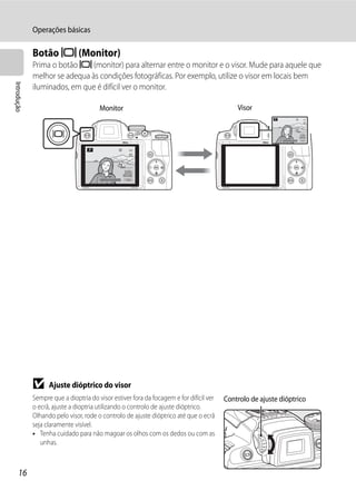 Operações básicas

             Botão x (Monitor)
             Prima o botão x (monitor) para alternar entre o monitor e o visor. Mude para aquele que
             melhor se adequa às condições fotográficas. Por exemplo, utilize o visor em locais bem
Introdução




             iluminados, em que é difícil ver o monitor.

                                       Monitor                                              Visor



                                                                                                            1/250   F5.6   1342




                                       1/250   F5.6   1342




             B     Ajuste dióptrico do visor
             Sempre que a dioptria do visor estiver fora da focagem e for difícil ver   Controlo de ajuste dióptrico
             o ecrã, ajuste a dioptria utilizando o controlo de ajuste dióptrico.
             Olhando pelo visor, rode o controlo de ajuste dióptrico até que o ecrã
             seja claramente visível.
             • Tenha cuidado para não magoar os olhos com os dedos ou com as
                unhas.



     16
 
