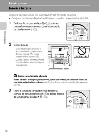 Primeiros passos
                   Inserir a bateria
                   Coloque a bateria de iões de lítio recarregável EN-EL5 (fornecida) na câmara.
                   • Carregue a bateria antes da primeira utilização ou quando a carga estiver fraca (A20).

                   1    Deslize o fecho para a o lado Y (1) e abra a
                        tampa do compartimento da bateria/ranhura do
                        cartão de memória (2).
Primeiros passos




                   2    Insira a bateria.
                        • Utilize a bateria para empurrar o
                          fecho cor-de-laranja da bateria na
                          direcção indicada (1) e insira
                          completamente a bateria (2).
                        • Quando a bateria estiver totalmente
                          inserida, o fecho da bateria bloqueia
                          na sua posição.
                                                                  Compartimento da bateria


                        B    Inserir correctamente a bateria
                        Inserir a bateria numa posição incorrecta, com a face voltada para baixo ou virada ao
                        contrário, pode danificar a câmara. Certifique-se de que a bateria está colocada na posição
                        correcta.

                   3    Feche a tampa do compartimento da bateria/
                        ranhura do cartão de memória (1) e deslize o fecho
                        da tampa para a posição Z (2).




         18
 