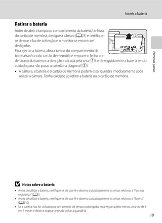 Inserir a bateria

Retirar a bateria
Antes de abrir a tampa do compartimento da bateria/ranhura
do cartão de memória, desligue a câmara (A23) e certifique-
se de que a luz de activação e o monitor se encontram
desligados.
Para ejectar a bateria, abra a tampa do compartimento da




                                                                                                                   Primeiros passos
bateria/ranhura do cartão de memória e empurre o fecho cor-
de-laranja da bateria na direcção indicada pela seta (1), e de seguida retire a bateria tendo
cuidado para não puxar a bateria na diagonal (2).
• A câmara, a bateria e o cartão de memória podem estar quentes imediatamente após
   utilizar a câmara. Tenha cuidado ao retirar a bateria ou o cartão de memória.




B     Notas sobre a bateria
• Antes de utilizar a bateria, certifique-se de que lê e observa cuidadosamente os avisos relativos a "Para sua
  segurança" (Aii).
• Antes de utilizar a bateria, certifique-se de que lê e observa cuidadosamente os avisos relativos a "Bateria"
  (A210).
• Se a bateria não for utilizada por um período de tempo prolongado, recarregue-a pelo menos uma vez de 6
  em 6 meses e deixe-a esgotar antes de voltar a guardá-la.
                                                                                                                  19
 