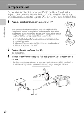 Carregar a bateria
                   Carregue a bateria de iões de lítio recarregável EN-EL5 inserida na câmara ligando o
                   adaptador CA de carregamento EH-69P fornecido à câmara através do cabo USB UC-E6
                   fornecido e, de seguida, ligando o adaptador CA de carregamento a uma tomada eléctrica.

                   1   Prepare o adaptador CA de carregamento EH-69P.
Primeiros passos




                       Se for fornecido um adaptador de ficha*, ligue-o ao adaptador CA de
                       carregamento. Empurre o carregador de ficha com firmeza até que este
                       fique preso no seu lugar. Quando os dois estiverem ligados, tentar remover
                       o adaptador de ficha à força pode danificar o equipamento.
                       * A forma do adaptador de ficha varia de acordo com o país ou região
                         onde adquiriu a câmara.
                         O adaptador CA de carregamento é fornecido com um adaptador de
                         ficha junto na Argentina e na Coreia.

                   2   Coloque a bateria na câmara (A18).
                       Não ligue a câmara.

                   3   Utilize o cabo USB fornecido para ligar o adaptador CA de carregamento à
                       câmara.
                       • Certifique-se de que os conectores se encontram na direcção correcta. Não tente inserir os
                         conectores na diagonal nem exerça demasiada força ao ligar e desligar o cabo USB.




                                                  Cabo USB




         20
 