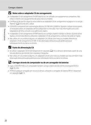 Carregar a bateria

                   B     Notas sobre o adaptador CA de carregamento
                   • O adaptador CA de carregamento EH-69P destina-se a ser utilizado com equipamentos compatíveis. Não
                     utilize o mesmo com equipamentos de outra marca ou modelo.
                   • Certifique-se de que lê e segue os avisos relativos ao adaptador CA de carregamento na página iii e na secção
                     "Bateria" (A210) antes de o utilizar.
                   • O EH-69P é compatível com a alimentação eléctrica CA 100-240 V, 50/60 Hz. Quando o utilizar noutros países,
                     se necessário utilize um adaptador de ficha (disponível no mercado). Para mais informações acerca dos
Primeiros passos




                     adaptadores de ficha, consulte a sua agência de viagens.
                   • O adaptador CA de carregamento EH-69P destina-se a carregar a bateria inserida na câmara. Quando estiver
                     ligada a uma tomada eléctrica utilizando o adaptador CA de carregamento, a câmara não pode ser ligada.
                   • Não utilize, em circunstância alguma, um adaptador CA USB de outra marca ou modelo diferente do
                     adaptador CA de carregamento EH-69P. A não observação desta precaução poderá provocar
                     sobreaquecimento ou danos na câmara.

                   C     Fonte de alimentação CA
                   • Se utilizar o adaptador CA EH-62A (disponível em separado; A213), a câmara é alimentada a partir de uma
                     tomada eléctrica, permitindo tirar e reproduzir fotografias.
                   • Não utilize, em circunstância alguma, um adaptador CA de outra marca ou modelo que não o EH-62A. A não
                     observação desta precaução poderá provocar sobreaquecimento ou danos na câmara.

                   D     Carregar através do computador ou de um carregador de baterias
                   • Ligar a COOLPIX P500 a um computador também carrega a bateria de iões de lítio recarregável EN-EL5
                     (A178, 202).
                   • A EN-EL5 pode ser carregada sem recurso à câmara, utilizando o carregador de baterias MH-61 (disponível
                     em separado; A213).




         22
 