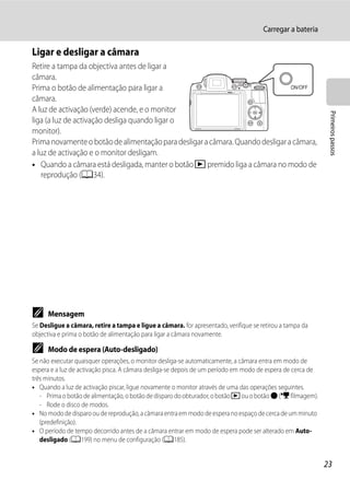 Carregar a bateria

Ligar e desligar a câmara
Retire a tampa da objectiva antes de ligar a
câmara.
Prima o botão de alimentação para ligar a
câmara.
A luz de activação (verde) acende, e o monitor




                                                                                                             Primeiros passos
liga (a luz de activação desliga quando ligar o
monitor).
Prima novamente o botão de alimentação para desligar a câmara. Quando desligar a câmara,
a luz de activação e o monitor desligam.
• Quando a câmara está desligada, manter o botão c premido liga a câmara no modo de
   reprodução (A34).




C    Mensagem
Se Desligue a câmara, retire a tampa e ligue a câmara. for apresentado, verifique se retirou a tampa da
objectiva e prima o botão de alimentação para ligar a câmara novamente.

C    Modo de espera (Auto-desligado)
Se não executar quaisquer operações, o monitor desliga-se automaticamente, a câmara entra em modo de
espera e a luz de activação pisca. A câmara desliga-se depois de um período em modo de espera de cerca de
três minutos.
• Quando a luz de activação piscar, ligue novamente o monitor através de uma das operações seguintes.
   - Prima o botão de alimentação, o botão de disparo do obturador, o botão c ou o botão b (e filmagem).
   - Rode o disco de modos.
• No modo de disparo ou de reprodução, a câmara entra em modo de espera no espaço de cerca de um minuto
   (predefinição).
• O período de tempo decorrido antes de a câmara entrar em modo de espera pode ser alterado em Auto-
   desligado (A199) no menu de configuração (A185).


                                                                                                            23
 