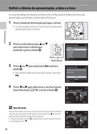 Definir o idioma de apresentação, a data e a hora
                   As caixas de diálogo de selecção do idioma e de configuração do relógio da câmara são
                   apresentadas quando ligar a câmara pela primeira vez.

                   1     Prima o botão de alimentação para ligar a câmara.
                         • A luz de activação acende, e o monitor liga (a luz de activação
                           desliga quando ligar o monitor).
Primeiros passos




                   2     Prima o multisselector para H ou I                                     Idioma/Language
                         para seleccionar o idioma que                                           Polski
                         pretende e prima o botão k.                                             Português
                                                                                                 Русский
                                                                                                 Română
                                                                                                 Suomi
                                                                                                 Svenska
                                                                                                    Cancelar
                                                                              Multisselector

                   3     Prima H ou I para seleccionar Sim e prima o                            Hora local e data
                         botão k.                                                               Escolher uma hora local e definir
                                                                                                data e hora?
                         • Para cancelar a definição da hora local e da data, seleccione
                           Não.
                                                                                                               Sim
                                                                                                               Não
                                                                                                    Cancelar


                   4     Prima J ou K para seleccionar o seu fuso horário
                         local (Hora local) (A190), e prima o botão k.                            London
                                                                                                  Casablanca




                                                                                                    Atrás


                   D     Hora de Verão
                   Para acertar a data e a hora de uma zona horária em que a hora de Verão se
                   encontra activada, active a definição de hora de Verão em H no ecrã de
                                                                                                  London
                   selecção da zona horária apresentado no passo 4.                               Casablanca
                   • Quando activada, o ícone W é apresentado na parte superior do ecrã.
                   • Para desligar, prima I.

                                                                                                    Atrás
         24
 