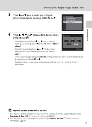 Definir o idioma de apresentação, a data e a hora


5     Prima H ou I para seleccionar a ordem de                                    Formato de data
      apresentação da data e prima o botão k ou K.                                      Ano/Mês/Dia
                                                                                        Mês/Dia/Ano
                                                                                        Dia/Mês/Ano




                                                                                                                  Primeiros passos
6     Prima H, J, I ou K para acertar a data e a hora e                            Data e hora
      prima o botão k.
                                                                                       D         M        A
      • Para escolher um item: Prima K ou J (seleccionado na                  15      05      2011
        ordem que se segue: D (dia) ➝ M (mês) ➝ A (ano) ➝ hora ➝                   15      10
        minuto).
      • Para definir o conteúdo: Prima H ou I. Também pode                                     Editar
        seleccionar a data e a hora rodando o disco de controlo
        (A11).
      • Termine a configuração: Seleccione minuto, certifique-se de que retirou a tampa da objectiva e,
        de seguida, prima o botão k ou K.
      • Quando terminar a configuração, a objectiva expande ligeiramente e o ecrã de disparo é
        apresentado.




D     Imprimir a data e alterar a data e a hora
• Para imprimir a data nas fotografias ao disparar, primeiro acerte a data e a hora e, de seguida, configure a
  Impressão da data (A192) no menu de configuração (A185).
• Para alterar a data e a hora do relógio da câmara, configure Hora local e data (A188)) no menu de
  configuração (A185).
                                                                                                                 25
 