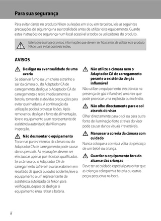 Para sua segurança
     Para evitar danos no produto Nikon ou lesões em si ou em terceiros, leia as seguintes
     precauções de segurança na sua totalidade antes de utilizar este equipamento. Guarde
     estas instruções de segurança num local acessível a todos os utilizadores do produto.

              Este ícone assinala os avisos, informações que devem ser lidas antes de utilizar este produto
              Nikon para evitar possíveis lesões.


     AVISOS
            Desligar na eventualidade de uma                  Não utilize a câmara nem o
            avaria                                            Adaptador CA de carregamento
     Se observar fumo ou um cheiro estranho a                 perante a existência de gás
     sair da câmara ou do Adaptador CA de                     inflamável
     carregamento, desligue o Adaptador CA de            Não utilize o equipamento electrónico na
     carregamento e retire imediatamente a               presença de gás inflamável, uma vez que
     bateria, tomando as devidas precauções para         pode provocar uma explosão ou incêndio.
     evitar queimaduras. A continuação da                     Não olhe directamente para o sol
     utilização poderá provocar lesões. Após                  através do visor
     remover ou desligar a fonte de alimentação,
                                                         Olhar directamente para o sol ou para outra
     leve o equipamento a um representante de
                                                         fonte de iluminação forte através do visor
     assistência autorizado da Nikon para
                                                         pode causar danos visuais irreversíveis.
     inspecção.
                                                              Manusear a correia da câmara com
            Não desmontar o equipamento                       cuidado
     Tocar nas partes internas da câmara ou do           Nunca coloque a correia à volta do pescoço
     Adaptador CA de carregamento pode causar            de um bebé ou criança.
     danos pessoais. As reparações devem ser
     efectuadas apenas por técnicos qualificados.               Guardar o equipamento fora do
     Se a câmara ou o Adaptador CA de                           alcance das crianças
     carregamento sofrerem avarias e abrirem em          Deve ter-se cuidado especial para evitar que
     resultado da queda ou outro acidente, leve o        as crianças coloquem a bateria ou outras
     equipamento a um representante de                   peças pequenas na boca.
     assistência autorizado da Nikon para
     verificação, depois de desligar o
     equipamento e/ou retirar a bateria.




ii
 