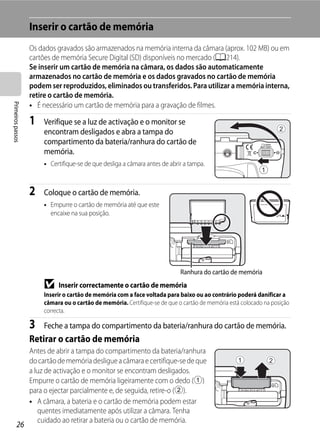Inserir o cartão de memória
                   Os dados gravados são armazenados na memória interna da câmara (aprox. 102 MB) ou em
                   cartões de memória Secure Digital (SD) disponíveis no mercado (A214).
                   Se inserir um cartão de memória na câmara, os dados são automaticamente
                   armazenados no cartão de memória e os dados gravados no cartão de memória
                   podem ser reproduzidos, eliminados ou transferidos. Para utilizar a memória interna,
                   retire o cartão de memória.
Primeiros passos




                   • É necessário um cartão de memória para a gravação de filmes.

                   1    Verifique se a luz de activação e o monitor se
                        encontram desligados e abra a tampa do
                        compartimento da bateria/ranhura do cartão de
                        memória.
                        • Certifique-se de que desliga a câmara antes de abrir a tampa.



                   2    Coloque o cartão de memória.
                        • Empurre o cartão de memória até que este
                          encaixe na sua posição.




                                                                             Ranhura do cartão de memória
                        B    Inserir correctamente o cartão de memória
                        Inserir o cartão de memória com a face voltada para baixo ou ao contrário poderá danificar a
                        câmara ou o cartão de memória. Certifique-se de que o cartão de memória está colocado na posição
                        correcta.

                   3    Feche a tampa do compartimento da bateria/ranhura do cartão de memória.
                   Retirar o cartão de memória
                   Antes de abrir a tampa do compartimento da bateria/ranhura
                   do cartão de memória desligue a câmara e certifique-se de que
                   a luz de activação e o monitor se encontram desligados.
                   Empurre o cartão de memória ligeiramente com o dedo (1)
                   para o ejectar parcialmente e, de seguida, retire-o (2).
                   • A câmara, a bateria e o cartão de memória podem estar
                      quentes imediatamente após utilizar a câmara. Tenha
                      cuidado ao retirar a bateria ou o cartão de memória.
         26
 